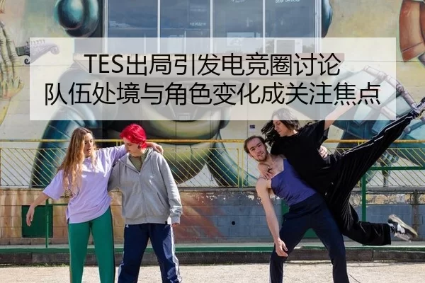 TES出局引发电竞圈讨论 队伍处境与角色变化成关注焦点